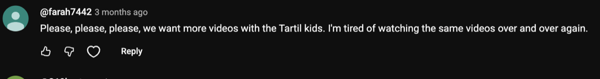 Comment: please please please we want more videos with the Tartil kids